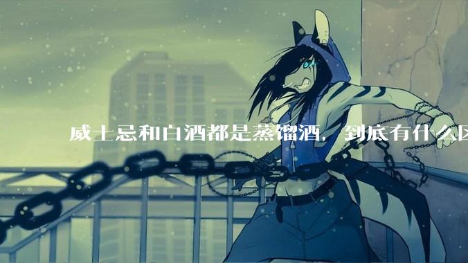 威士忌和白酒都是蒸馏酒，到底有什么区别？